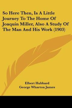 portada so here then, is a little journey to the home of joaquin miller, also a study of the man and his work (1903) (en Inglés)