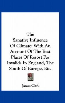 portada the sanative influence of climate: with an account of the best places of resort for invalids in england, the south of europe, etc. (en Inglés)