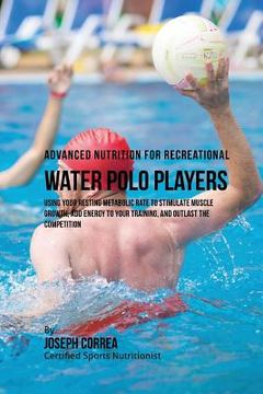 portada Advanced Nutrition for Recreational Water Polo Players: Using Your Resting Metabolic Rate to Stimulate Muscle Growth, Add Energy to Your Training, and (in English)