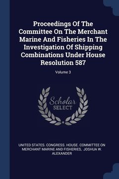 portada Proceedings Of The Committee On The Merchant Marine And Fisheries In The Investigation Of Shipping Combinations Under House Resolution 587; Volume 3 (en Inglés)