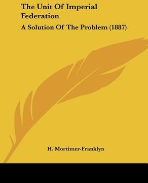 portada the unit of imperial federation: a solution of the problem (1887) (en Inglés)