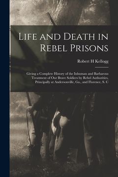 portada Life and Death in Rebel Prisons: Giving a Complete History of the Inhuman and Barbarous Treatment of Our Brave Soldiers by Rebel Authorities, Principa (en Inglés)