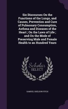 portada Six Discourses On the Functions of the Lungs, and Causes, Prevention and Cure of Pulmonary Consumption, Asthma and Diseases of the Heart; On the Laws (in English)