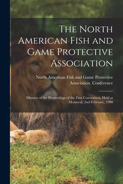 portada The North American Fish and Game Protective Association; Minutes of the Proceedings of the First Convention, Held at Montreal, 2nd February, 1900 [mic (in English)