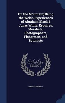 portada On the Mountain; Being the Welsh Experiences of Abraham Black & Jonas White, Esquires, Moralists, Photographers, Fishermen, and Botanists