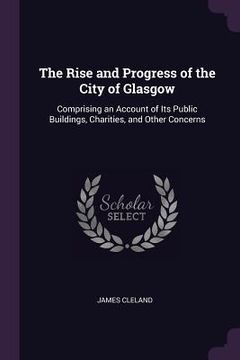 portada The Rise and Progress of the City of Glasgow: Comprising an Account of Its Public Buildings, Charities, and Other Concerns (en Inglés)