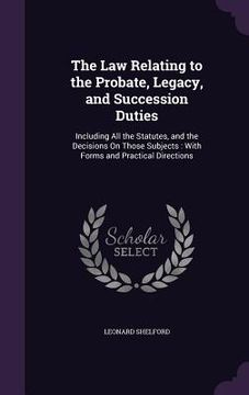 portada The Law Relating to the Probate, Legacy, and Succession Duties: Including All the Statutes, and the Decisions On Those Subjects: With Forms and Practi (en Inglés)