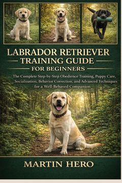 LABRADOR RETRIEVER TRAINING GUIDE FOR BEGINNERS. The Complete Step-by-Step Obedience Training, Puppy Care, Socialization, Behavior Correction, and Advanced Techniques for a Well-Behaved Companion. (en Inglés)