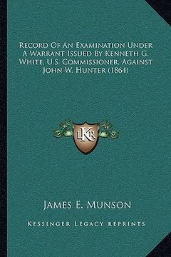portada record of an examination under a warrant issued by kenneth g. white, u.s. commissioner, against john w. hunter (1864) (en Inglés)
