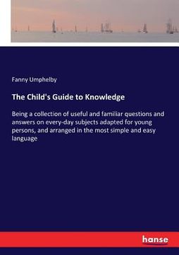 portada The Child's Guide to Knowledge: Being a collection of useful and familiar questions and answers on every-day subjects adapted for young persons, and a (en Inglés)