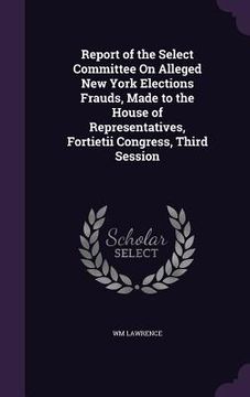 portada Report of the Select Committee On Alleged New York Elections Frauds, Made to the House of Representatives, Fortietii Congress, Third Session