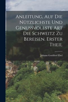 portada Anleitung, auf die nützlichste und genussvollste Art die Schweitz zu bereisen. Erster Theil (in German)