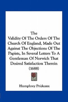portada the validity of the orders of the church of england, made out against the objections of the papists, in several letters to a gentleman of norwich that (en Inglés)