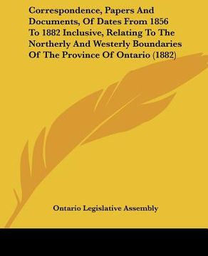 portada correspondence, papers and documents, of dates from 1856 to 1882 inclusive, relating to the northerly and westerly boundaries of the province of ontar (en Inglés)