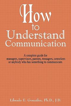 portada how to understand communication: a complete guide for managers, supervisors, parents, teenagers, coworkers or anybody who has something to communicate (en Inglés)