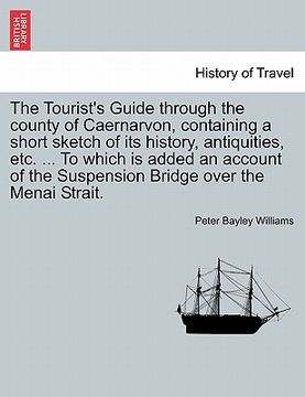 portada the tourist's guide through the county of caernarvon, containing a short sketch of its history, antiquities, etc. ... to which is added an account of (en Inglés)