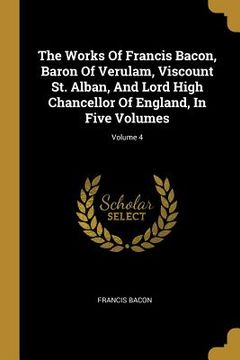 portada The Works Of Francis Bacon, Baron Of Verulam, Viscount St. Alban, And Lord High Chancellor Of England, In Five Volumes; Volume 4 (in English)