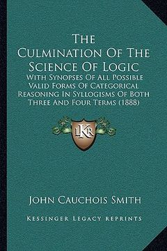 portada the culmination of the science of logic: with synopses of all possible valid forms of categorical reasoning in syllogisms of both three and four terms (in English)