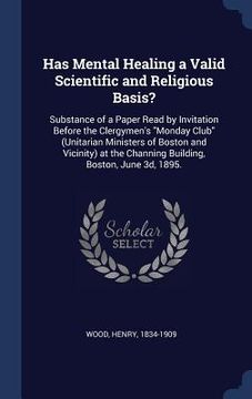 portada Has Mental Healing a Valid Scientific and Religious Basis?: Substance of a Paper Read by Invitation Before the Clergymen's "Monday Club" (Unitarian Mi
