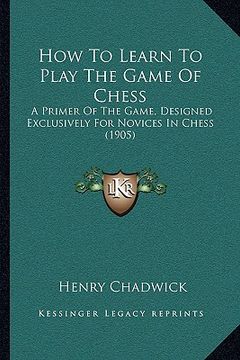 portada how to learn to play the game of chess: a primer of the game, designed exclusively for novices in chess (1905) (en Inglés)