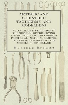 portada Artistic and Scientific Taxidermy and Modelling - A Manual of Instruction in the Methods of Preserving and Reproducing the Correct Form of All Natural (en Inglés)