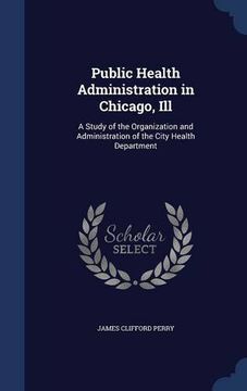 portada Public Health Administration in Chicago, Ill: A Study of the Organization and Administration of the City Health Department