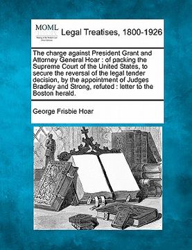 portada the charge against president grant and attorney general hoar: of packing the supreme court of the united states, to secure the reversal of the legal t