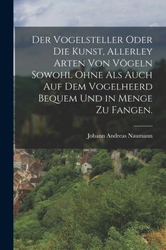 portada Der Vogelsteller oder die Kunst, allerley Arten von Vögeln sowohl ohne als auch auf dem Vogelheerd bequem und in Menge zu fangen. (in German)