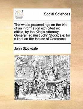 portada the whole proceedings on the trial of an information exhibited ex officio, by the king's attorney general, against john stockdale; for a libel on the (en Inglés)