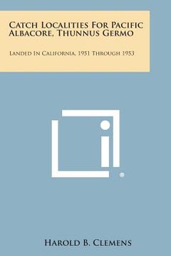 portada Catch Localities for Pacific Albacore, Thunnus Germo: Landed in California, 1951 Through 1953 (en Inglés)