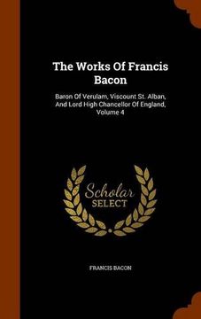 portada The Works Of Francis Bacon: Baron Of Verulam, Viscount St. Alban, And Lord High Chancellor Of England, Volume 4