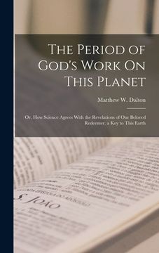 portada The Period of God's Work On This Planet: Or, How Science Agrees With the Revelations of Our Beloved Redeemer. a Key to This Earth (en Inglés)