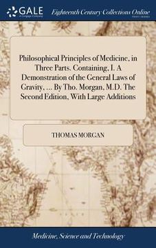 portada Philosophical Principles of Medicine, in Three Parts. Containing, I. A Demonstration of the General Laws of Gravity, ... By Tho. Morgan, M.D. The Seco