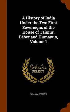 portada A History of India Under the Two First Sovereigns of the House of Taimur, Báber and Humáyun, Volume 1 (en Inglés)