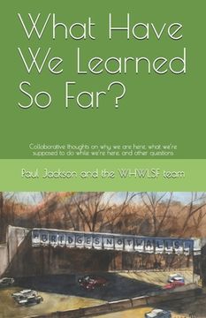 portada What Have We Learned So Far?: Collaborative thoughts on why we are here, what we're supposed to do while we're here, and other questions (en Inglés)