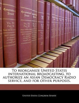 portada to reorganize united states international broadcasting, to authorize an asian democracy radio service, and for other purposes. (en Inglés)