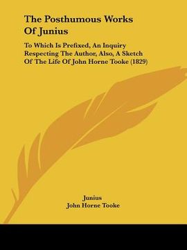 portada the posthumous works of junius: to which is prefixed, an inquiry respecting the author, also, a sketch of the life of john horne tooke (1829) (en Inglés)