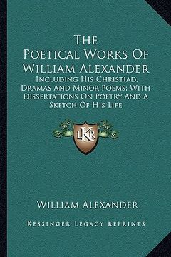 portada the poetical works of william alexander: including his christiad, dramas and minor poems; with dissertations on poetry and a sketch of his life