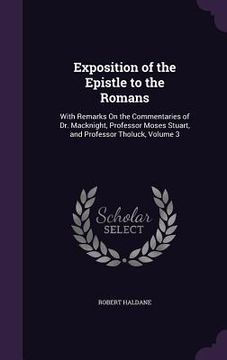 portada Exposition of the Epistle to the Romans: With Remarks On the Commentaries of Dr. Macknight, Professor Moses Stuart, and Professor Tholuck, Volume 3 (en Inglés)