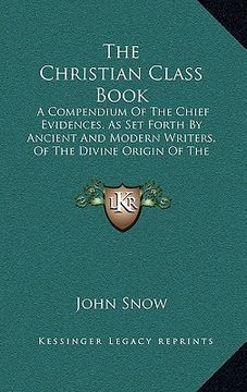 the christian class book: a compendium of the chief evidences, as set forth by ancient and modern writers, of the divine origin of the christian (en Inglés)