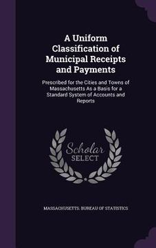 portada A Uniform Classification of Municipal Receipts and Payments: Prescribed for the Cities and Towns of Massachusetts As a Basis for a Standard System of (en Inglés)