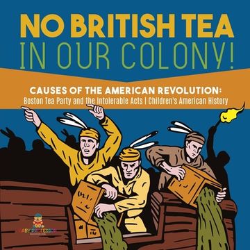 portada No British Tea in Our Colony! Causes of the American Revolution: Boston Tea Party and the Intolerable Acts History Grade 4 Children's American History (en Inglés)