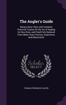 portada The Angler's Guide: Being a New, Plain, and Complete Practical Treatise On the Art of Angling for Sea, River, and Pond Fish, Deduced From (in English)