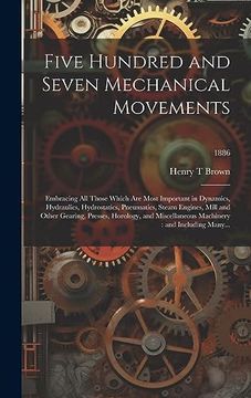 portada Five Hundred and Seven Mechanical Movements: Embracing all Those Which are Most Important in Dynamics, Hydraulics, Hydrostatics, Pneumatics, Steam. Machinery: And Including Many. 1886 (in English)