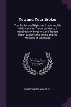 portada You and Your Broker: Your Duties and Rights As Customer, His Obligations to You As an Agent; a Handbook for Investors and Traders Which Exp (en Inglés)