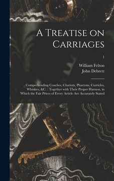 portada A Treatise on Carriages: Comprehending Coaches, Chariots, Phaetons, Curricles, Whiskies, &c.: Together With Their Proper Harness, in Which the (en Inglés)