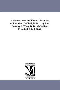 portada a discourse on the life and character of rev. geo. duffield, d. d. ... by rev. conway p. wing, d. d., of carlisle. preached july 5, 1868. (en Inglés)