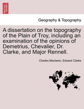 portada a dissertation on the topography of the plain of troy, including an examination of the opinions of demetrius, chevalier, dr. clarke, and major renne (en Inglés)