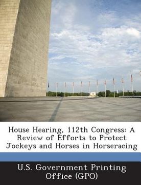 portada House Hearing, 112th Congress: A Review of Efforts to Protect Jockeys and Horses in Horseracing (en Inglés)
