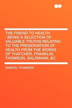 portada the friend to health: being a selection of valuable truths relating to the preservation of health from the works of thatcher, franklin, thom